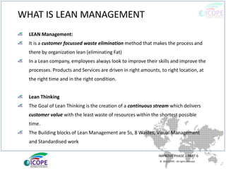© 2013 ICOPE - All rights reserved.
WHAT IS LEAN MANAGEMENT
LEAN Management:
It is a customer focussed waste elimination method that makes the process and
there by organization lean (eliminating Fat)
In a Lean company, employees always look to improve their skills and improve the
processes. Products and Services are driven in right amounts, to right location, at
the right time and in the right condition.
Lean Thinking
The Goal of Lean Thinking is the creation of a continuous stream which delivers
customer value with the least waste of resources within the shortest possible
time.
The Building blocks of Lean Management are 5s, 8 Wastes, Visual Management
and Standardised work
IMPROVE PHASE – PART 6
 