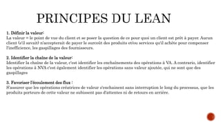 1. Définir la valeur:
La valeur = le point de vue du client et se poser la question de ce pour quoi un client est prêt à payer. Aucun
client (s'il savait) n'accepterait de payer le surcoût des produits et/ou services qu'il achète pour compenser
l'inefficience, les gaspillages des fournisseurs.
2. Identifier la chaîne de la valeur:
Identifier la chaîne de la valeur, c'est identifier les enchaînements des opérations à VA. A contrario, identifier
les opérations à NVA c'est également identifier les opérations sans valeur ajoutée, qui ne sont que des
gaspillages
3. Favoriser l’écoulement des flux :
S’assurer que les opérations créatrices de valeur s'enchainent sans interruption le long du processus, que les
produits porteurs de cette valeur ne subissent pas d'attentes ni de retours en arrière.
 