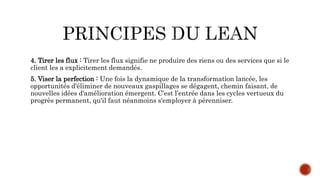 4. Tirer les flux : Tirer les flux signifie ne produire des riens ou des services que si le
client les a explicitement demandés.
5. Viser la perfection : Une fois la dynamique de la transformation lancée, les
opportunités d'éliminer de nouveaux gaspillages se dégagent, chemin faisant, de
nouvelles idées d'amélioration émergent. C’est l’entrée dans les cycles vertueux du
progrès permanent, qu'il faut néanmoins s'employer à pérenniser.
 