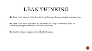  Le Lean n’est pas une boite à outils de techniques de production à moindre coûts
 Le Lean n’est pas d’appliquer les outils Lean à chaque processus, mais de
développer l’esprit kaizen dans chaque personne.
 Le Système Lean est pour faire réfléchir les gens
 