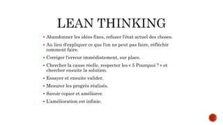  Abandonner les idées fixes, refuser l'état actuel des choses.
 Au lieu d'expliquer ce que l'on ne peut pas faire, réfléchir
comment faire.
 Corriger l'erreur immédiatement, sur place.
 Chercher la cause réelle, respecter les « 5 Pourquoi ? » et
chercher ensuite la solution.
 Essayer et ensuite valider.
 Mesurer les progrès réalisés.
 Savoir copier et améliorer.
 L’amélioration est infinie.
 
