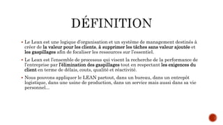 Le Lean est une logique d’organisation et un système de management destinés à
créer de la valeur pour les clients, à supprimer les tâches sans valeur ajoutée et
les gaspillages afin de focaliser les ressources sur l’essentiel.
 Le Lean est l’ensemble de processus qui visent la recherche de la performance de
l’entreprise par l’élimination des gaspillages tout en respectant les exigences du
client en terme de délais, couts, qualité et réactivité.
 Nous pouvons appliquer le LEAN partout, dans un bureau, dans un entrepôt
logistique, dans une usine de production, dans un service mais aussi dans sa vie
personnel...
 
