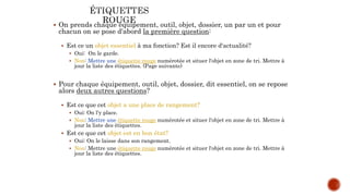  On prends chaque équipement, outil, objet, dossier, un par un et pour
chacun on se pose d'abord la première question:
 Est ce un objet essentiel à ma fonction? Est il encore d'actualité?
 Oui: On le garde.
 Non: Mettre une étiquette rouge numérotée et situer l'objet en zone de tri. Mettre à
jour la liste des étiquettes. (Page suivante)
 Pour chaque équipement, outil, objet, dossier, dit essentiel, on se repose
alors deux autres questions?
 Est ce que cet objet a une place de rangement?
 Oui: On l'y place.
 Non: Mettre une étiquette rouge numérotée et situer l'objet en zone de tri. Mettre à
jour la liste des étiquettes.
 Est ce que cet objet est en bon état?
 Oui: On le laisse dans son rangement.
 Non: Mettre une étiquette rouge numérotée et situer l'objet en zone de tri. Mettre à
jour la liste des étiquettes.
 