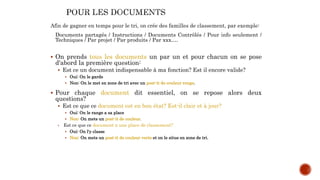 Afin de gagner en temps pour le tri, on crée des familles de classement, par exemple:
Documents partagés / Instructions / Documents Contrôlés / Pour info seulement /
Techniques / Par projet / Par produits / Par xxx….
 On prends tous les documents un par un et pour chacun on se pose
d'abord la première question:
 Est ce un document indispensable à ma fonction? Est il encore valide?
 Oui: On le garde
 Non: On le met en zone de tri avec un post-it de couleur rouge.
 Pour chaque document dit essentiel, on se repose alors deux
questions?
 Est ce que ce document est en bon état? Est-il clair et à jour?
 Oui: On le range a sa place
 Non: On mets un post-it de couleur.
 Est ce que ce document a une place de classement?
 Oui: On l'y classe
 Non: On mets un post-it de couleur verte et on le situe en zone de tri.
 