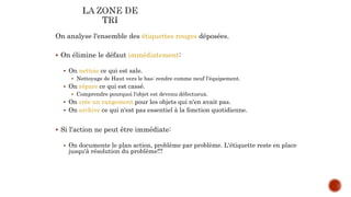On analyse l'ensemble des étiquettes rouges déposées.
 On élimine le défaut immédiatement:
 On nettoie ce qui est sale.
 Nettoyage de Haut vers le bas: rendre comme neuf l'équipement.
 On répare ce qui est cassé.
 Comprendre pourquoi l'objet est devenu défectueux.
 On crée un rangement pour les objets qui n'en avait pas.
 On archive ce qui n'est pas essentiel à la fonction quotidienne.
 Si l'action ne peut être immédiate:
 On documente le plan action, problème par problème. L'étiquette reste en place
jusqu'à résolution du problème!!!
 
