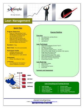 Lean Management

             Quick View

 Program Objectives                                                                 Course Outline
 •   Impart an understanding of Lean
     Management framework and how it
     can be applied to Business and                      Overview
     Manufacturing Operations                                 •   Lean Objectives and Key Drivers
 •   Equip with skills to identify and                        •   Lean Principles
     implement Lean Manufacturing or                          •   Value and Cost
     Service projects to achieve business /                   •   Lean Metrics
     operations agility and efficiency
                                                         Lean Techniques
 Duration: 2 Days                                             •   Value Stream Mapping (Current “As-is”)
                                                              •   Categories of Waste
 Batch Size: 15 to 20 (recommended)                           •   VA / NVA Identification
                                                              •   Value Stream mapping (Future – “To Be”)
 Participant Profile                                          •   Pull and Flow (Super Market and Kanban/2-Bin System)
 •   Candidate desirous of Lean                               •   Single Work Item (Piece) Flow
     Management qualifications                                •   Load Leveling and Balancing
 •   Work experience (2+ year) desired                        •   Single Minute Exchange of Die (SMED)
                                                              •   Work Standardization and Automation
 Assessment                                                   •   Work Center and Asset Productivity
 •   Written Test (Objective Type)                            •   5S and Visual Controls

 Certification                                           Lean Road map
 •    Lean Management Participation /                         •   Lean and Six Sigma
      Course Completion Certificate                           •   Kaizen Events
                                                              •   Critical Success Factors
                                                              •   Action Plan

                                                         Summary and Assessment




                                                                        Lean Consulting and Training Services
                                                              •    Lean Strategy                    •   Process Audits
                                                              •    Lean Architecture                •   Process Improvement
                                                              •    Lean Process Design              •   Process Automation
                                                              •    Process Analysis                 •   Process Transition
                                                              •    Process Deployment               •   Lean Training / Certification




                                                    eXample Consulting Group
                                         E-Mail: enquiry@eXamplecg.com, Web: www.eXamplecg.com
                                                        USA • Germany • Kenya • India
 