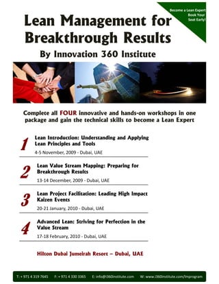 Become a Lean Expert


    Lean Management for
                                                                                                           Book Your 
                                                                                                           Seat Early!




    Breakthrough Results
              By Innovation 360 Institute




    Complete all FOUR innovative and hands-on workshops in one
    package and gain the technical skills to become a Lean Expert



 1
           Lean Introduction: Understanding and Applying
           Lean Principles and Tools
           L    P i i l      dT l
           4‐5 November, 2009 ‐ Dubai, UAE



 2
            Lean Value Stream Mapping: Preparing for
            Breakthrough Results
            13‐14 December, 2009 ‐ Dubai, UAE



 3
            Lean Project Facilitation: Leading High Impact
            Kaizen Events
            20‐21 January, 2010 ‐ Dubai, UAE



 4
            Advanced Lean: Striving for Perfection in the
            Value Stream
            17‐18 February, 2010 ‐ Dubai, UAE


            Hilton Dubai Jumeirah Resort – Dubai, UAE



T: + 971 4 319 7645       F: + 971 4 330 3365       E: info@i360institute.com       W: www.i360institute.com/lmprogram
 