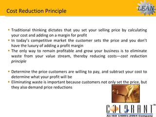 Cost Reduction Principle
 Traditional thinking dictates that you set your selling price by calculating
your cost and adding on a margin for profit
 In today’s competitive market the customer sets the price and you don’t
have the luxury of adding a profit margin
 The only way to remain profitable and grow your business is to eliminate
waste from your value stream, thereby reducing costs—cost reduction
principle
 Determine the price customers are willing to pay, and subtract your cost to
determine what your profit will be
 Eliminating waste is important because customers not only set the price, but
they also demand price reductions
 