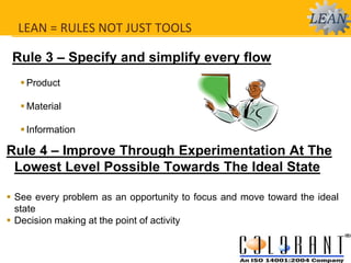 Rule 3 – Specify and simplify every flow
 Product
 Material
 Information
Rule 4 – Improve Through Experimentation At The
Lowest Level Possible Towards The Ideal State
 See every problem as an opportunity to focus and move toward the ideal
state
 Decision making at the point of activity
LEAN = RULES NOT JUST TOOLS
 