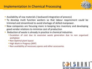 Implementation In Chemical Processing
 Availability of raw materials ( backward integration of process)
 To develop multi function workers so that labour requirement could be
trimmed and streamlined to avoid shortage of skilled manpower.
 Now companies are focusing more in keeping less inventory and developing
good vendor relations to minimize cost of production
 Reduction of waste is already in practice in chemical industries
 Escalation of cost due to excessive waste generation due to non organised
workplace
 Non Optimal plant layout
 High Work in Progress (WIP)
 Non availability of necessary spares and other accessories.
 