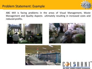 Problem Statement: Example
ABC Mill is facing problems in the areas of Visual Management, Waste
Management and Quality Aspects ultimately resulting in increased costs and
reduced profits.
 