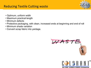 Reducing Textile Cutting waste
• Optimum, uniform width
• Maximum practical length
• Minimum defects
• Protective packaging, with clean, increased ends at beginning and end of roll
• Minimum shade variation
• Convert scrap fabric into yardage.
 