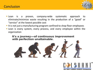 Conclusion
 Lean is a proven, company-wide systematic approach to
eliminate/minimize waste resulting in the production of a “good” or
“service” at the lowest possible cost
 It is not just a manufacturing program confined to shop floor employees
 Lean is every system, every process, and every employee within the
organization
 