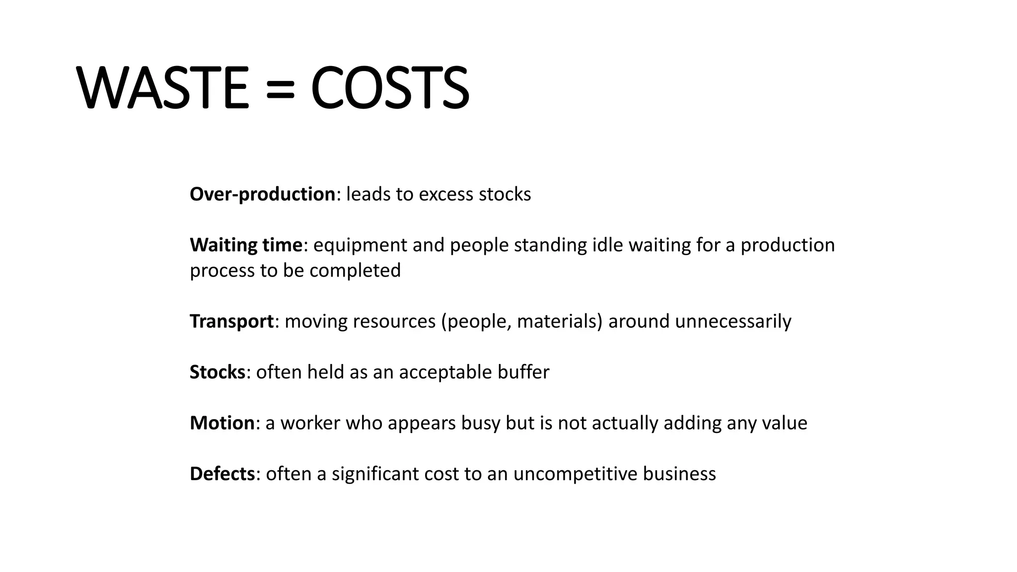 WASTE = COSTS
Over-production: leads to excess stocks
Waiting time: equipment and people standing idle waiting for a production
process to be completed
Transport: moving resources (people, materials) around unnecessarily
Stocks: often held as an acceptable buffer
Motion: a worker who appears busy but is not actually adding any value
Defects: often a significant cost to an uncompetitive business