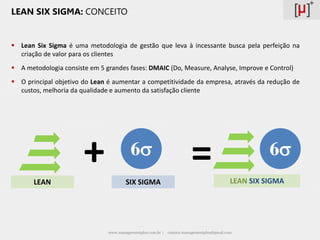 LEAN SIX SIGMA: CONCEITO


 Lean Six Sigma é uma metodologia de gestão que leva à incessante busca pela perfeição na
  criação de valor para os clientes
 A metodologia consiste em 5 grandes fases: DMAIC (Do, Measure, Analyse, Improve e Control)
 O principal objetivo do Lean é aumentar a competitividade da empresa, através da redução de
  custos, melhoria da qualidade e aumento da satisfação cliente




       LEAN
                       +                 6
                                       SIX SIGMA
                                                                        =                             6
                                                                                            LEAN SIX SIGMA




                               www.managementplus.com.br |   contato.managementplus@gmail.com
 