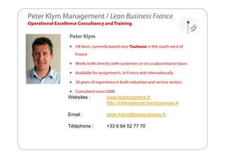Peter Klym Management / Lean Business France
Operational Excellence Consultancy and Training

Peter Klym


UK-born, currently based near Toulouse in the south-west of
France



Works both directly with customers or on a subcontractor basis



Available for assignments in France and internationally



30 years of experience in both industries and service sectors



Consultant since 2008

Websites :

www.leanbusiness.fr
http://international.leanbusiness.fr

Email :

peter.klym@leanbusiness.fr

Téléphone :

+33 6 84 52 77 70

 
