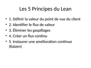 Les 5 Principes du Lean
• 1. Définir la valeur du point de vue du client
• 2. Identifier le flux de valeur
• 3. Éliminer les gaspillages
• 4. Créer un flux continu
• 5. Instaurer une amélioration continue
(Kaizen)
 