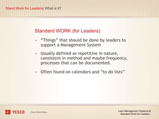 Stand Work for Leaders| What is it?
Lean Management Systems &
Standard Work for Leaders |
» “Things” that should be done by leaders to
support a Management System
» Usually defined as repetitive in nature,
consistent in method and maybe frequency,
processes that can be documented.
» Often found on calendars and “to do lists”
Standard WORK (for Leaders)
 