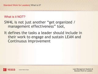 What is it NOT?
Standard Work for Leaders| What is it?
Lean Management Systems &
Standard Work for Leaders |
SW4L is not just another “get organized /
management effectiveness” tool,
It defines the tasks a leader should include in
their work to engage and sustain LEAN and
Continuous Improvement
 