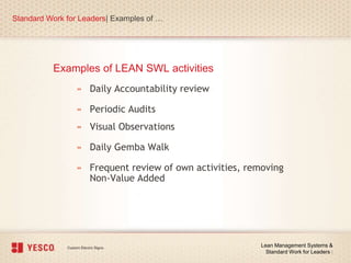 Examples of LEAN SWL activities
Standard Work for Leaders| Examples of …
Lean Management Systems &
Standard Work for Leaders |
» Daily Accountability review
» Periodic Audits
» Visual Observations
» Daily Gemba Walk
» Frequent review of own activities, removing
Non-Value Added
 