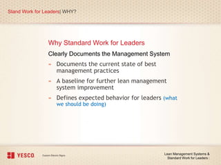 Why Standard Work for Leaders
Stand Work for Leaders| WHY?
Lean Management Systems &
Standard Work for Leaders |
Clearly Documents the Management System
» Documents the current state of best
management practices
» A baseline for further lean management
system improvement
» Defines expected behavior for leaders (what
we should be doing)
 