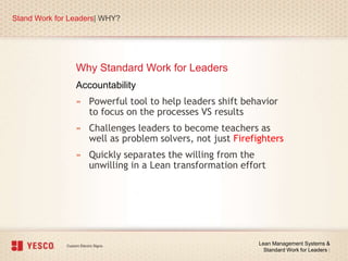 Why Standard Work for Leaders
Stand Work for Leaders| WHY?
Lean Management Systems &
Standard Work for Leaders |
Accountability
» Powerful tool to help leaders shift behavior
to focus on the processes VS results
» Challenges leaders to become teachers as
well as problem solvers, not just Firefighters
» Quickly separates the willing from the
unwilling in a Lean transformation effort
 
