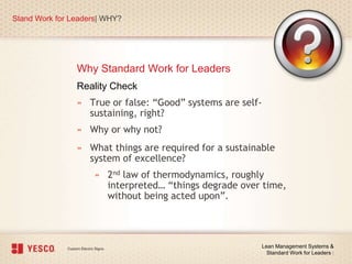 Why Standard Work for Leaders
Stand Work for Leaders| WHY?
Lean Management Systems &
Standard Work for Leaders |
Reality Check
» True or false: “Good” systems are self-
sustaining, right?
» Why or why not?
» What things are required for a sustainable
system of excellence?
» 2nd law of thermodynamics, roughly
interpreted… “things degrade over time,
without being acted upon”.
 