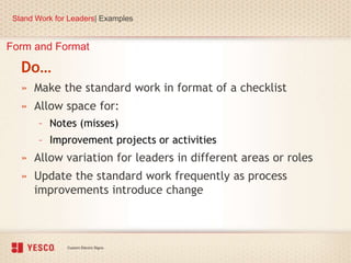 Form and Format
Do…
» Make the standard work in format of a checklist
» Allow space for:
– Notes (misses)
– Improvement projects or activities
» Allow variation for leaders in different areas or roles
» Update the standard work frequently as process
improvements introduce change
Stand Work for Leaders| Examples
 