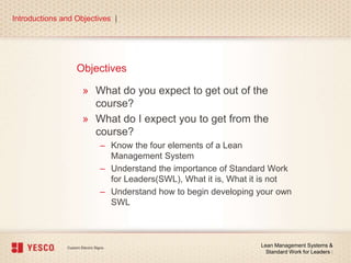 Objectives
» What do you expect to get out of the
course?
» What do I expect you to get from the
course?
– Know the four elements of a Lean
Management System
– Understand the importance of Standard Work
for Leaders(SWL), What it is, What it is not
– Understand how to begin developing your own
SWL
Introductions and Objectives |
Lean Management Systems &
Standard Work for Leaders |
 