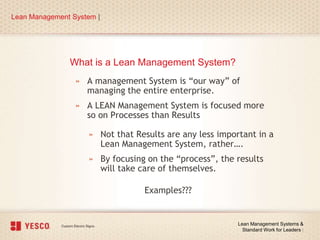What is a Lean Management System?
» A management System is “our way” of
managing the entire enterprise.
» A LEAN Management System is focused more
so on Processes than Results
Lean Management System |
Lean Management Systems &
Standard Work for Leaders |
» Not that Results are any less important in a
Lean Management System, rather….
» By focusing on the “process”, the results
will take care of themselves.
Examples???
 