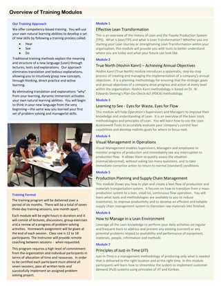 Module 1
Effective Lean Transformation
This is an overview of the history of Lean and the Toyota Production System
(TPS). What is Lean/TPS and what is Lean Transformation? Whether you are
starting your Lean Journey or strengthening Lean Transformation within your
organization, this module will provide you with tools to better understand
where you are today and what your future can look like.
Module 2
True North (Hoshin Kanri) – Achieving Annual Objectives
Hoshin Kanri (True North) module introduces a systematic, step-by-step
process of creating and managing the implementation of a company’s annual
objectives. It is a planning methodology for ensuring that the strategic goals
and annual objectives of a company drive progress and action at every level
within the organization. Hoshin Kanri methodology is based on Dr. W.
Edwards Deming’s Plan-Do-Check-Act (PDCA) methodology.
Module 3
Learning to See - Eyes for Waste, Eyes for Flow
This module will help Operation’s Supervisors and Managers to improve their
knowledge and understanding of Lean. It is an overview of the basic tools,
methodologies and principles of Lean. You will learn how to use the Lean
Assessment Tools to accurately evaluate your company’s current lean
capabilities and develop realistic goals for where to focus next.
Module 4
Visual Management in Operations
Visual Management enables Supervisors, Managers and employees to
monitor progress of production and immediately see any interruption to
production flow. It allows them to quickly assess the situation
(normal/abnormal), without asking too many questions, and to take
immediate corrective action to return to normal (standard) conditions.
Module 5
Production Planning and Supply Chain Management
This module shows you how to plan and create a lean flow of production and
materials transportation system. It focuses on how to transition from a mass-
production system to a lean, small lot, continuous flow operation. You will
learn what tools and methodologies are available to you to reduce
inventories, to improve productivity and to develop an efficient and reliable
supply chain management system to transition raw materials into finished.
Module 6
How to Manage in a Lean Environment
Leverage all the Lean knowledge to perform your daily activities on regular
and frequent basis to address and prevent any existing (current) or any
potential problems related to availability and performance of equipment,
materials, people, information and methods.
Module 7
Principles of Just-in-Time (JIT)
Just-in-Time is a management methodology of producing only what is needed
that is delivered to the right location and at the right time. In this module
participants will learn how to streamline the system to implement customer
demand (Pull) systems using principles of JIT and Kanban.
Overview of Training Modules
Our Training Approach
We offer competency-based training. You will use
your own natural learning abilities to develop a set
of new skills by following a training process called:
 Hear
 See
 Do
Traditional training methods explain the meaning
and structure of a new language (Lean) through
lectures, tests and explanations. Our approach
eliminates translation and tedious explanations,
allowing you to intuitively grasp new concepts,
through thinking, direct practice and active
learning.
By eliminating translation and explanations “why”
from your learning, dynamic immersion activates
your own natural learning abilities. You will begin
to think in your new language from the very
beginning—the same way you learned your first
set of problem solving and managerial skills.
Training Format
The training program will be delivered over a
period of six months. There will be a total of seven
three-day training sessions, one month apart.
Each module will be eight hours in duration and it
will consist of lectures, discussions, group exercises
and a review of a progress of problem solving
activities. Homework assignment will be given at
the end of each session. Class size is 12 to 18
participants. The Instructor will provide remote
coaching between sessions - when requested.
This program requires a high level of commitment
from the organization and individual participants in
terms of allocation of time and resources. In order
to be certified each participant must attend all
seven sessions, pass all written tests and
successfully implement an assigned problem
solving project.
 