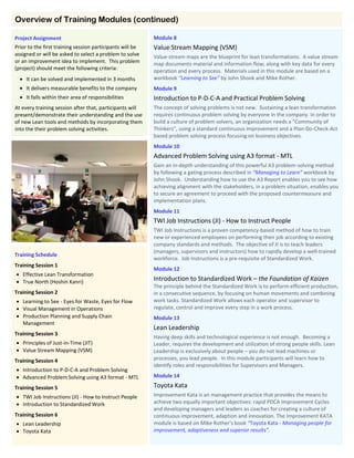 Module 8
Value Stream Mapping (VSM)
Value-stream maps are the blueprint for lean transformations. A value stream
map documents material and information flow, along with key data for every
operation and every process. Materials used in this module are based on a
workbook “Learning to See” by John Shook and Mike Rother.
Module 9
Introduction to P-D-C-A and Practical Problem Solving
The concept of solving problems is not new. Sustaining a lean transformation
requires continuous problem solving by everyone in the company. In order to
build a culture of problem solvers, an organization needs a "Community of
Thinkers", using a standard continuous improvement and a Plan-Do-Check-Act
based problem solving process focusing on business objectives.
Module 10
Advanced Problem Solving using A3 format - MTL
Gain an in-depth understanding of this powerful A3 problem-solving method
by following a gating process described in “Managing to Learn” workbook by
John Shook. Understanding how to use the A3 Report enables you to see how
achieving alignment with the stakeholders, in a problem situation, enables you
to secure an agreement to proceed with the proposed countermeasure and
implementation plans.
Module 11
TWI Job Instructions (JI) - How to Instruct People
TWI Job Instructions is a proven competency-based method of how to train
new or experienced employees on performing their job according to existing
company standards and methods. The objective of JI is to teach leaders
(managers, supervisors and instructors) how to rapidly develop a well-trained
workforce. Job Instructions is a pre-requisite of Standardized Work.
Module 12
Introduction to Standardized Work – the Foundation of Kaizen
The principle behind the Standardized Work is to perform efficient production,
in a consecutive sequence, by focusing on human movements and combining
work tasks. Standardized Work allows each operator and supervisor to
regulate, control and improve every step in a work process.
Module 13
Lean Leadership
Having deep skills and technological experience is not enough. Becoming a
Leader, requires the development and utilization of strong people skills. Lean
Leadership is exclusively about people – you do not lead machines or
processes, you lead people. In this module participants will learn how to
identify roles and responsibilities for Supervisors and Managers.
Module 14
Toyota Kata
Improvement Kata is an management practice that provides the means to
achieve two equally important objectives: rapid PDCA Improvement Cycles
and developing managers and leaders as coaches for creating a culture of
continuous improvement, adaption and innovation. The Improvement KATA
module is based on Mike Rother's book “Toyota Kata - Managing people for
improvement, adaptiveness and superior results”.
Overview of Training Modules (continued)
Project Assignment
Prior to the first training session participants will be
assigned or will be asked to select a problem to solve
or an improvement idea to implement. This problem
(project) should meet the following criteria:
 It can be solved and implemented in 3 months
 It delivers measurable benefits to the company
 It falls within their area of responsibilities
At every training session after that, participants will
present/demonstrate their understanding and the use
of new Lean tools and methods by incorporating them
into the their problem solving activities.
Training Schedule
Training Session 1
 Effective Lean Transformation
 True North (Hoshin Kanri)
Training Session 2
 Learning to See - Eyes for Waste, Eyes for Flow
 Visual Management in Operations
 Production Planning and Supply Chain
Management
Training Session 3
 Principles of Just-in-Time (JIT)
 Value Stream Mapping (VSM)
Training Session 4
 Introduction to P-D-C-A and Problem Solving
 Advanced Problem Solving using A3 format - MTL
Training Session 5
 TWI Job Instructions (JI) - How to Instruct People
 Introduction to Standardized Work
Training Session 6
 Lean Leadership
 Toyota Kata
 