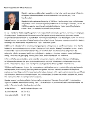 About Program Leader – Marek Piatkowski
Marek is a Management Consultant specializing in improving overall operational efficiencies
through the effective implementation of Toyota Production System (TPS) / Lean
Transformation.
Marek’s initial knowledge and expertise of TPS / Lean Transformation tools, methodologies
and practices comes from working for Toyota Motor Manufacturing in Cambridge, Ontario. In
1987 Marek was the seventh employee to be hired by the Toyota Motor Manufacturing
Canada (TMMC) as their Education and Training manager.
In 1987 Marek was hired as a number seven employee of Toyota Motor Manufacturing
Canada (TMMC) as an Education and Training manager.
He was a member of the Start-Up Management Team responsible for starting the operation, recruiting new employees
(Team Members), development and implementation of all training activities, development of company policies,
equipment installation and start-up of production. Following a successful start-up of the company Marek was involved
in a development and education of Toyota Suppliers, internal and external Continuous Improvement activities (Kaizen),
launching a new model vehicle and promotion of Toyota Production System.
In 1994 Marek entered a field of consulting helping companies with a process of Lean Transformation. Since then he
has worked with numerous operations in North, Central and South America, Asia and Europe where he has a proven
track record of successful implementation of TPS/Lean Transformation. His clients include companies in the
automotive industry, aerospace, healthcare, medical devices, appliances, furniture, consumer goods, food industry,
mining, service industry, packaging, plastics, glass, rubber, personal computers and electronics.
In his work he has proven that Lean is not a trend or a movement. Lean is a collection of tools, methodologies,
techniques and processes, that when implemented correctly and in the right sequence, will generate measurable
results, help companies reduce costs and improve overall operational efficiency and On-Time Deliveries.
TPS / Lean is a Management System. Any company venturing into a Lean Journey must consider not only changes to
their equipment, manufacturing and Supply Chain management practices, but also a review their management
practices and most likely modify their organizational structure. As a part of his experience in implementing Lean Marek
also emphasizes the organizational development and training process to achieve the business objectives and benefits
that are requisite of the above improvement processes.
Marek graduated from Systems Design Engineering from University of Waterloo, Ontario in 1977. Prior to joining
Toyota he worked in the electronic industry. He is a Faculty Associate of Jim Womack’s Lean Enterprise Institute. He
resides in Toronto, Canada. Marek can be reached at:
e-Mail Address: Marek.Piatkowski@rogers.com
Business Phone #: 416-235-2631
International Cell #: 248-207-0416
 