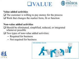 VALUE
Value added activities
 The customer is willing to pay money for the process
 Work that changes the market form, fit or function
Non-value added activities
 Should be eliminated, simplified, reduced, or integrated
whenever possible
 Two types of non-value added activities:
– Required for business
– Not required for business
 