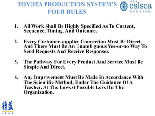 TOYOTA PRODUCTION SYSTEM’S
FOUR RULES
1. All Work Shall Be Highly Specified As To Content,
Sequence, Timing, And Outcome.
2. Every Customer-supplier Connection Must Be Direct,
And There Must Be An Unambiguous Yes-or-no Way To
Send Requests And Receive Responses.
3. The Pathway For Every Product And Service Must Be
Simple And Direct.
4. Any Improvement Must Be Made In Accordance With
The Scientific Method, Under The Guidance Of A
Teacher, At The Lowest Possible Level In The
Organization.
 