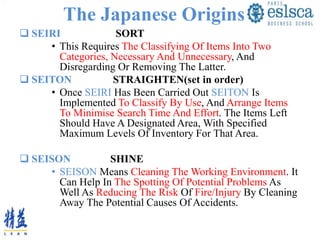 The Japanese Origins
 SEIRI SORT
• This Requires The Classifying Of Items Into Two
Categories, Necessary And Unnecessary, And
Disregarding Or Removing The Latter.
 SEITON STRAIGHTEN(set in order)
• Once SEIRI Has Been Carried Out SEITON Is
Implemented To Classify By Use, And Arrange Items
To Minimise Search Time And Effort. The Items Left
Should Have A Designated Area, With Specified
Maximum Levels Of Inventory For That Area.
 SEISON SHINE
• SEISON Means Cleaning The Working Environment. It
Can Help In The Spotting Of Potential Problems As
Well As Reducing The Risk Of Fire/Injury By Cleaning
Away The Potential Causes Of Accidents.
 