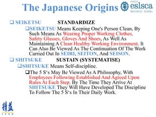 The Japanese Origins
 SEIKETSU STANDARDIZE
SEIKETSU Means Keeping One's Person Clean, By
Such Means As Wearing Proper Working Clothes,
Safety Glasses, Gloves And Shoes, As Well As
Maintaining A Clean Healthy Working Environment. It
Can Also Be Viewed As The Continuation Of The Work
Carried Out In SEIRI, SEITON, And SEISON.
 SHITSUKE SUSTAIN (SYSTEMATISE)
SHITSUKE Means Self-discipline.
The 5 S‘s May Be Viewed As A Philosophy, With
Employees Following Established And Agreed Upon
Rules At Each Step. By The Time They Arrive At
SHITSUKE They Will Have Developed The Discipline
To Follow The 5 S‘s In Their Daily Work.
 