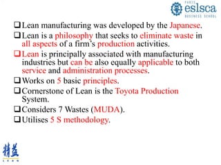 Lean manufacturing was developed by the Japanese.
Lean is a philosophy that seeks to eliminate waste in
all aspects of a firm’s production activities.
Lean is principally associated with manufacturing
industries but can be also equally applicable to both
service and administration processes.
Works on 5 basic principles.
Cornerstone of Lean is the Toyota Production
System.
Considers 7 Wastes (MUDA).
Utilises 5 S methodology.
 