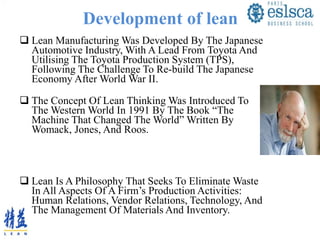 Development of lean
 Lean Manufacturing Was Developed By The Japanese
Automotive Industry, With A Lead From Toyota And
Utilising The Toyota Production System (TPS),
Following The Challenge To Re-build The Japanese
Economy After World War II.
 The Concept Of Lean Thinking Was Introduced To
The Western World In 1991 By The Book “The
Machine That Changed The World” Written By
Womack, Jones, And Roos.
 Lean Is A Philosophy That Seeks To Eliminate Waste
In All Aspects Of A Firm’s Production Activities:
Human Relations, Vendor Relations, Technology, And
The Management Of Materials And Inventory.
 