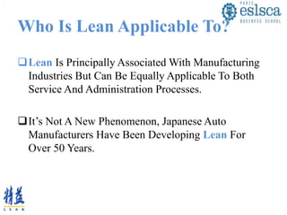 Who Is Lean Applicable To?
Lean Is Principally Associated With Manufacturing
Industries But Can Be Equally Applicable To Both
Service And Administration Processes.
It’s Not A New Phenomenon, Japanese Auto
Manufacturers Have Been Developing Lean For
Over 50 Years.
 