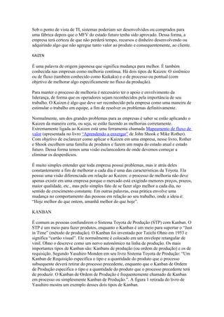Sob o ponto de vista de TI, sistemas poderiam ser desenvolvidos ou comprados para
uma fábrica depois que o MFV do estado futuro tenha sido aprovado. Dessa forma, a
empresa terá certeza de que não perderá tempo, recursos e dinheiro desenvolvendo ou
adquirindo algo que não agregue tanto valor ao produto e consequentemente, ao cliente.
KAIZEN
É uma palavra de origem japonesa que significa mudança para melhor. É também
conhecida nas empresas como melhoria contínua. Há dois tipos de Kaizen: O sistêmico
ou de fluxo (também conhecido como Kaikaku) e o de processo ou pontual (com
objetivo de melhorar algo especificamente no fluxo da produção).
Para manter o processo de melhoria é necessário ter o apoio e envolvimento da
liderança, de forma que os operadores sejam reconhecidos pela importância de seu
trabalho. O Kaizen é algo que deve ser reconhecido pela empresa como uma maneira de
estimular o trabalho em equipe, a fim de resolver os problemas definitivamente.
Normalmente, um dos grandes problemas para as empresas é saber se estão aplicando o
Kaizen da maneira certa, ou seja, se estão fazendo as melhorias corretamente.
Extremamente ligada ao Kaizen está uma ferramenta chamada Mapeamento de fluxo de
valor (apresentada no livro “Aprendendo a enxergar” de John Shook e Mike Rother).
Com objetivo de esclarecer como aplicar o Kaizen em uma empresa, nesse livro, Rother
e Shook escolhem uma família de produtos e fazem um mapa do estado atual e estado
futuro. Dessa forma temos uma visão esclarecedora de onde devemos começar a
eliminar os desperdícios.
É muito simples entender que toda empresa possui problemas, mas ir atrás deles
constantemente a fim de melhorar a cada dia é uma das características da Toyota. Ela
possui uma visão diferenciada em relação ao Kaizen: o processo de melhoria não deve
apenas existir em uma empresa porque o mercado está exigindo menores preços, prazos,
maior qualidade, etc., mas pelo simples fato de se fazer algo melhor a cada dia, no
sentido de crescimento constante. Em outras palavras, essa prática envolve uma
mudança no comportamento das pessoas em relação ao seu trabalho, onde a ideia é:
“Hoje melhor do que ontem, amanhã melhor do que hoje”.
KANBAN
É comum as pessoas confundirem o Sistema Toyota de Produção (STP) com Kanban. O
STP é um meio para fazer produtos, enquanto o Kanban é um meio para suportar o “Just
in Time” (método de produção). O Kanban foi inventado por Taiichi Ohno em 1953 e
significa “cartão visual”. Ele normalmente é colocado em um envelope retangular de
vinil. Ohno o descreve como um nervo autonômico na linha de produção. Os mais
importantes tipos de Kanban são: Kanbans de produção (ou ordem de produção) e os de
requisição. Segundo Yasuhiro Monden em seu livro Sistema Toyota de Produção: “Um
Kanban de Requisição especifica o tipo e a quantidade do produto que o processo
subsequente deverá retirar do processo precedente, enquanto que o Kanban de Ordem
de Produção especifica o tipo e a quantidade do produto que o processo precedente terá
de produzir. O Kanban de Ordem de Produção é frequentemente chamado de Kanban
em processo ou simplesmente Kanban de Produção.”. A figura 1 retirada do livro de
Yasuhiro mostra um exemplo desses dois tipos de Kanban.
 