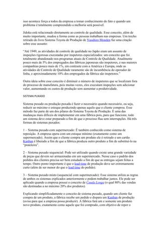 isso acontece força a todos da empresa a tomar conhecimento do fato e quando um
problema é totalmente compreendido a melhoria será possível.
Jidoka está relacionado diretamente ao controle de qualidade. Esse conceito, além de
muito importante, mudou a forma como as pessoas trabalham nas empresas. Um trecho
retirado do livro Sistema Toyota de Produção de Yasuhiro Monden faz uma citação
sobre esse assunto:
“Até 1949, as atividades de controle de qualidade no Japão eram um assunto de
inspeções rigorosas executadas por inspetores especializados: um conceito que foi
totalmente abandonado nos programas atuais de Controle de Qualidade. Atualmente
pouco mais de 5% dos empregados das fábricas japonesas são inspetores, e nas maiores
companhias pouco mais de 1%, em contraste com a América e Europa, onde as
atividades de Controle de Qualidade raramente são de incumbência do operador de
linha, e aproximadamente 10% dos empregados da fábrica são inspetores.”
Outra ideia sobre esse conceito é diminuir o número de inspetores que se localizam fora
do processo de manufatura, pois muitas vezes, eles executam inspeções sem adicionar
valor, aumentando os custos de produção sem aumentar a produtividade.
SISTEMA PUXADO
Sistema puxado ou produção puxada é fazer o necessário quando necessário, ou seja,
reduzir ao máximo o estoque produzindo apenas aquilo que o cliente comprou. Esse
método faz parte de um dos pilares do Sistema Toyota de Produção. É uma das
mudanças mais difíceis de implementar em uma fábrica pois, para que funcione, todo
um sistema deve estar preparado a fim de que o processo flua sem interrupções. Há três
formas de sistemas puxados:
1 – Sistema puxado com supermercado: É também conhecido como sistema de
reposição. A empresa opera com um estoque mínimo (exatamente como um
supermercado). Assim que o cliente compra um produto ele é retirado e um cartão
Kanban é liberado a fim de que a fábrica produza outro produto a fim de substituí-lo na
“prateleira”.
2 – Sistema puxado sequencial: Pode ser utilizado quando existe uma grande variedade
de peças que devem ser armazenadas em um supermercado. Nesse caso o padrão dos
pedidos dos clientes precisa ser bem estudado a fim de que as entregas sejam feitas a
tempo. Outro ponto importante é que o lead time de produção deve ser extremamente
curto (além de ser menor do que o lead time do pedido).
3 – Sistema puxado misto (sequencial com supermercado): Esse sistema utiliza as regras
de ambos os sistemas explicados anteriormente e podem trabalhar juntos. Ele pode ser
aplicado quando a empresa possui o conceito de Cauda Longa (o qual 80% das vendas
são destinadas a no máximo 20% dos produtos).
Explicando simplificadamente o conceito de sistema puxado, quando um cliente faz
compra de um produto, a fábrica recebe um pedido e dispara um Kanban de produção
(aviso para que a empresa possa produzir). A fábrica fará um e somente um produto
novo produto, exatamente como aquele que foi comprado, com objetivo de repor o
 