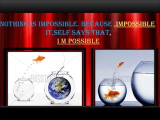 Nothing is impossible. Because , IMPOSSIBLE It,Self says that , I M POSSIBLE