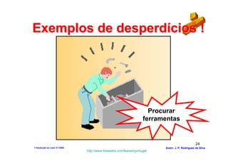 Exemplos de desperdícios !




                                                                   Procurar
                                                                 ferramentas


                                                                                              24
1-Intodução ao Lean V1-2008                                            Autor: J. P. Rodrigues da Silva
                              http://www.freewebs.com/leanemportugal
 