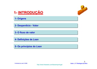 1- INTRODUÇÃO
1- Origens


2- Desperdício - Valor


3- O fluxo de valor


4- Definições de Lean


5- Os princípios do Lean




                                                                                                3
1-Intodução ao Lean V1-2008                                            Autor: J. P. Rodrigues da Silva
                              http://www.freewebs.com/leanemportugal
 