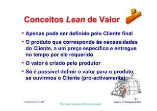 Conceitos Lean de Valor
• Apenas pode ser definido pelo Cliente final
• O produto que corresponde às necessidades
  do Cliente, a um preço específico e entregue
  no tempo por ele requerido
• O valor é criado pelo produtor
• Só é possível definir o valor para o produto
  se ouvirmos o Cliente (pro-activamente)


                                                                                              31
1-Intodução ao Lean V1-2008                                            Autor: J. P. Rodrigues da Silva
                              http://www.freewebs.com/leanemportugal
 