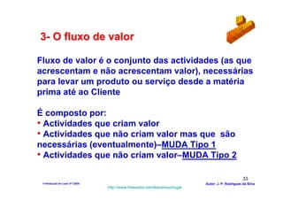 3- O fluxo de valor

Fluxo de valor é o conjunto das actividades (as que
acrescentam e não acrescentam valor), necessárias
para levar um produto ou serviço desde a matéria
prima até ao Cliente

É composto por:
• Actividades que criam valor
• Actividades que não criam valor mas que são
necessárias (eventualmente)–MUDA Tipo 1
• Actividades que não criam valor–MUDA Tipo 2

                                                                                               33
 1-Intodução ao Lean V1-2008                                            Autor: J. P. Rodrigues da Silva
                               http://www.freewebs.com/leanemportugal
 