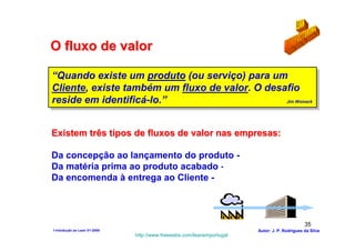 O fluxo de valor

“Quando existe um produto (ou serviço) para um
 “Quando existe um produto (ou serviço) para um
Cliente, existe também um fluxo de valor. O desafio
 Cliente, existe também um fluxo de valor. O desafio
reside em identificá-lo.”
 reside em identificá-lo.”                      Jim Womack
                                                 Jim Womack




Existem três tipos de fluxos de valor nas empresas:

Da concepção ao lançamento do produto - Desenvolvimento
Da matéria prima ao produto acabado - Produção
Da encomenda à entrega ao Cliente - Distribuição



                                                                                              35
1-Intodução ao Lean V1-2008                                            Autor: J. P. Rodrigues da Silva
                              http://www.freewebs.com/leanemportugal
 