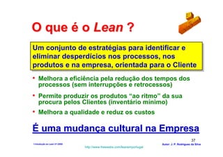 O que é o Lean ?
Um conjunto de estratégias para identificar e
Um conjunto de estratégias para identificar e
eliminar desperdícios nos processos, nos
eliminar desperdícios nos processos, nos
produtos e na empresa, orientada para o Cliente
produtos e na empresa, orientada para o Cliente
• Melhora a eficiência pela redução dos tempos dos
    processos (sem interrupções e retrocessos)
• Permite produzir os produtos “ao ritmo” da sua
    procura pelos Clientes (inventário mínimo)
• Melhora a qualidade e reduz os custos

É uma mudança cultural na Empresa
                                                                                              37
1-Intodução ao Lean V1-2008                                            Autor: J. P. Rodrigues da Silva
                              http://www.freewebs.com/leanemportugal
 