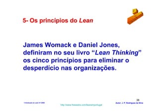 5- Os princípios do Lean



James Womack e Daniel Jones,
definiram no seu livro “Lean Thinking”
os cinco princípios para eliminar o
desperdício nas organizações.



                                                                                              38
1-Intodução ao Lean V1-2008                                            Autor: J. P. Rodrigues da Silva
                              http://www.freewebs.com/leanemportugal
 